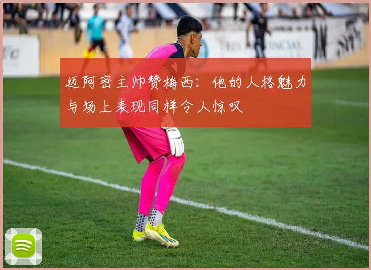 迈阿密主帅赞梅西：他的人格魅力与场上表现同样令人惊叹