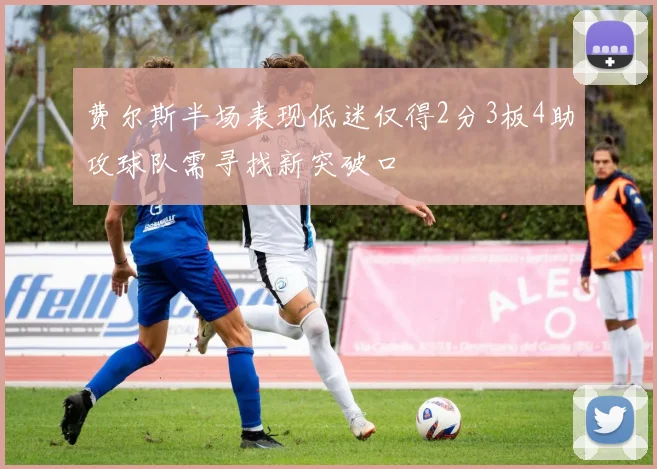 费尔斯半场表现低迷仅得2分3板4助攻球队需寻找新突破口