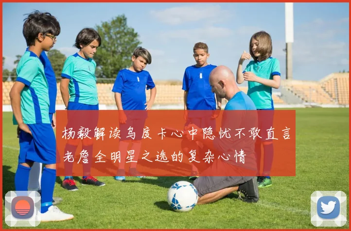 杨毅解读乌度卡心中隐忧不敢直言老詹全明星之选的复杂心情