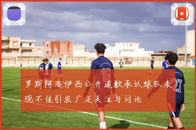 罗斯阿洛伊西公开道歉承认球队表现不佳引发广泛关注与讨论