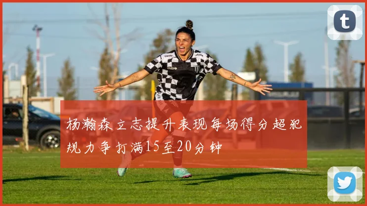 杨瀚森立志提升表现每场得分超犯规力争打满15至20分钟