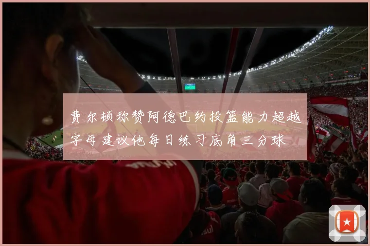 费尔顿称赞阿德巴约投篮能力超越字母建议他每日练习底角三分球