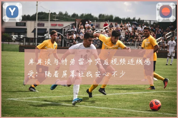 库库谈与特劳雷冲突后视频连线感受：隔着屏幕让我安心不少