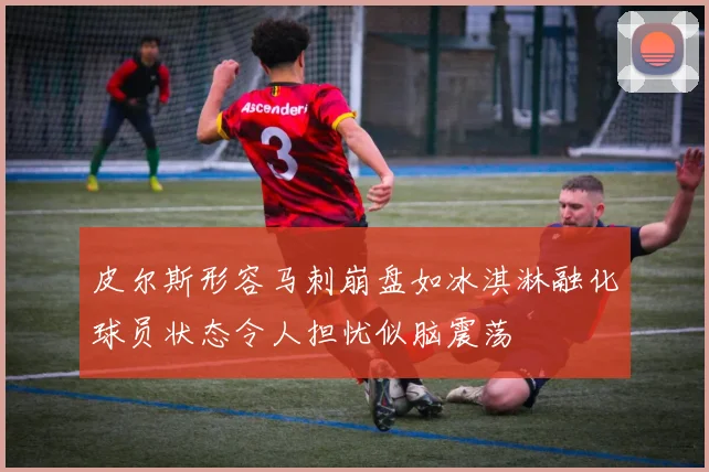 皮尔斯形容马刺崩盘如冰淇淋融化球员状态令人担忧似脑震荡