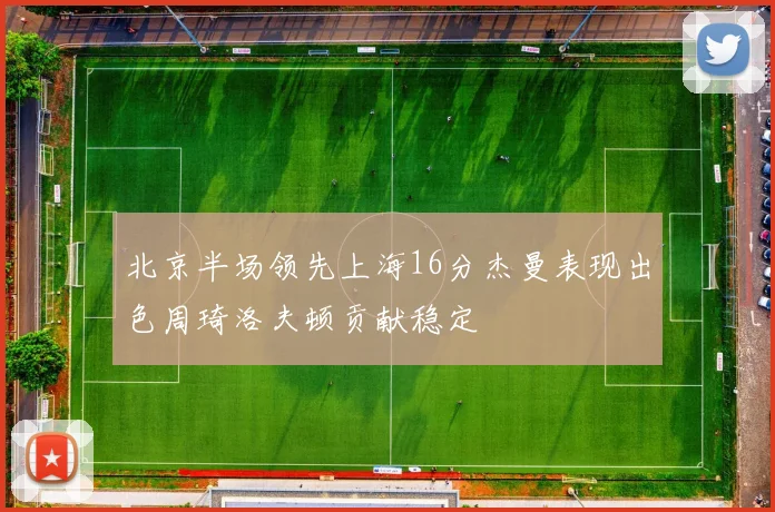 北京半场领先上海16分杰曼表现出色周琦洛夫顿贡献稳定