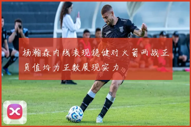 杨瀚森内线表现稳健对火箭两战正负值均为正数展现实力