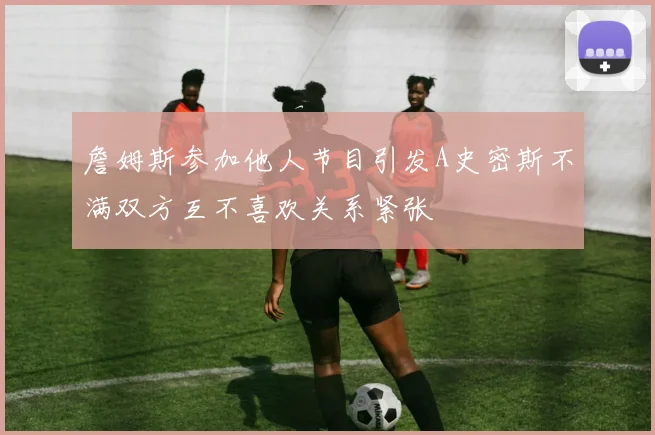 詹姆斯参加他人节目引发A史密斯不满双方互不喜欢关系紧张