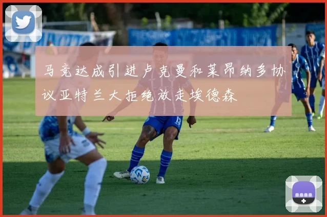 马竞达成引进卢克曼和莱昂纳多协议亚特兰大拒绝放走埃德森