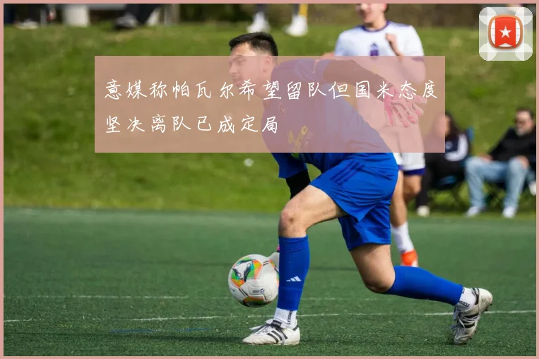意媒称帕瓦尔希望留队但国米态度坚决离队已成定局