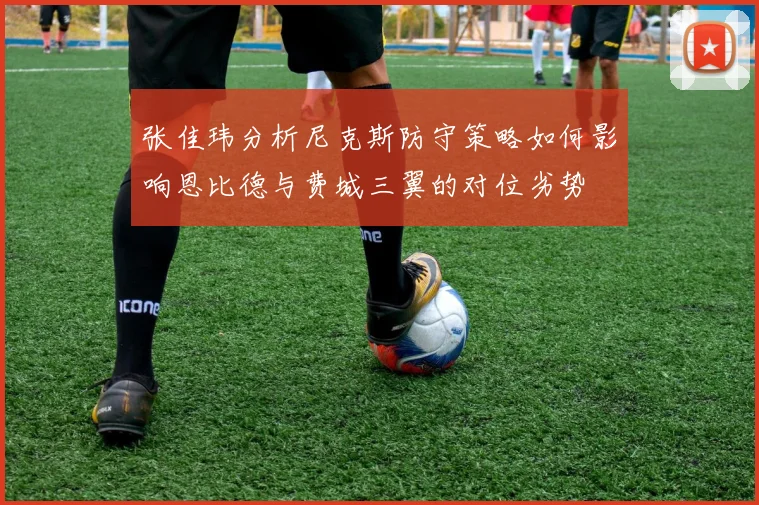 张佳玮分析尼克斯防守策略如何影响恩比德与费城三翼的对位劣势