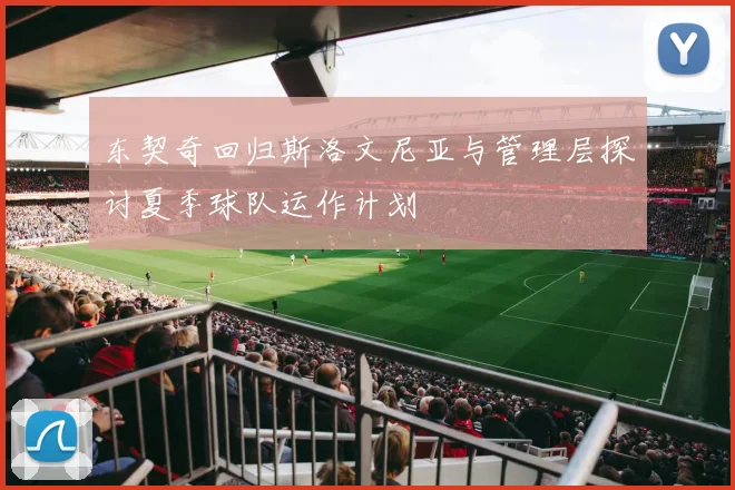 东契奇回归斯洛文尼亚与管理层探讨夏季球队运作计划