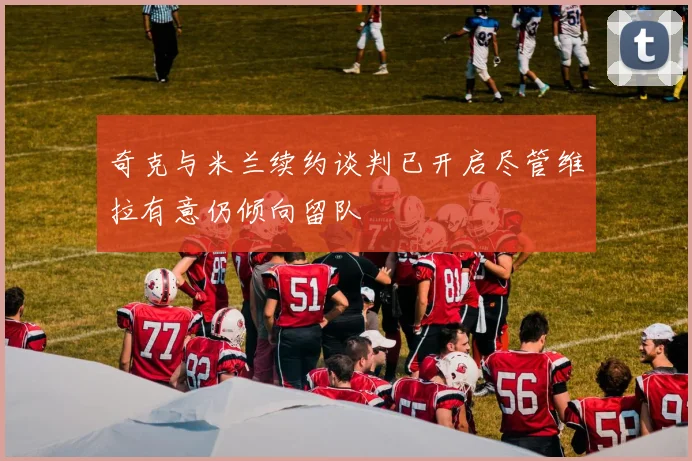 奇克与米兰续约谈判已开启尽管维拉有意仍倾向留队