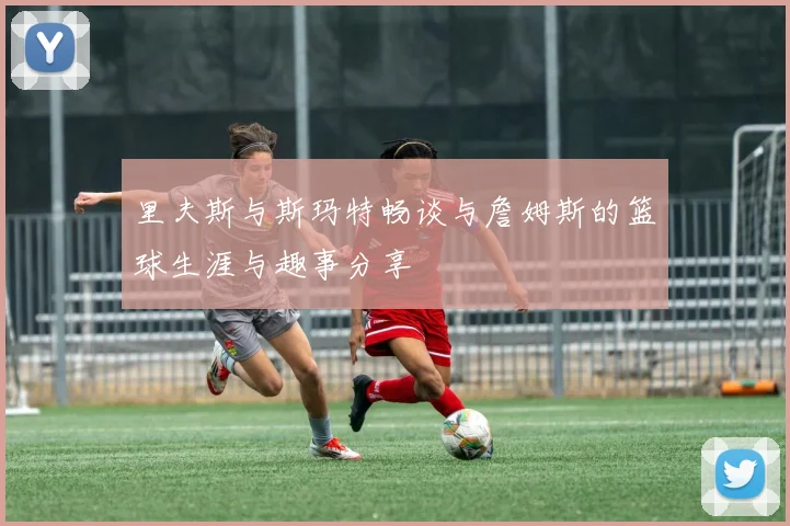 里夫斯与斯玛特畅谈与詹姆斯的篮球生涯与趣事分享