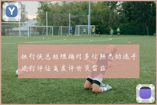 独行侠总经理梅对多位熟悉的选手进行评估高度评价莫雷兹