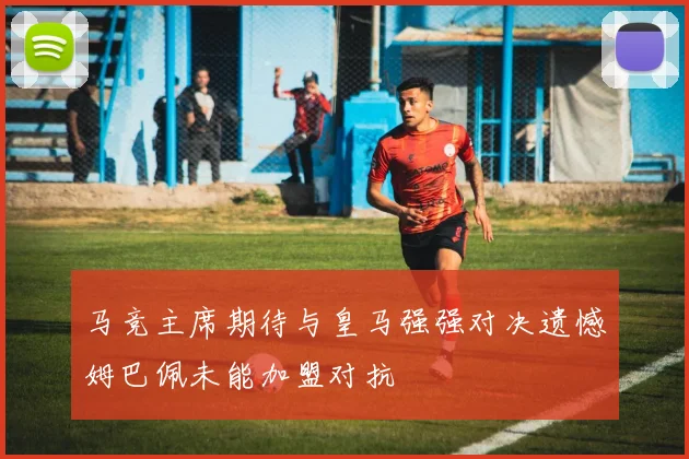 马竞主席期待与皇马强强对决遗憾姆巴佩未能加盟对抗