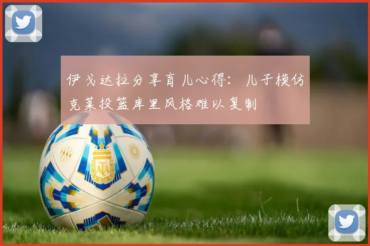 伊戈达拉分享育儿心得：儿子模仿克莱投篮库里风格难以复制