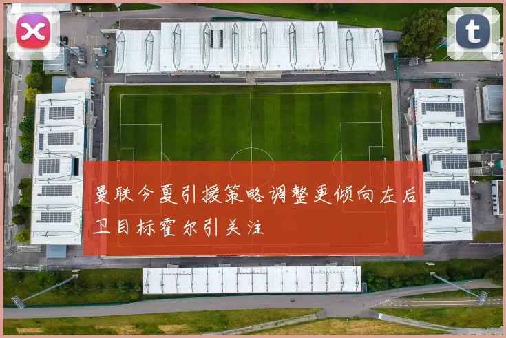 曼联今夏引援策略调整更倾向左后卫目标霍尔引关注