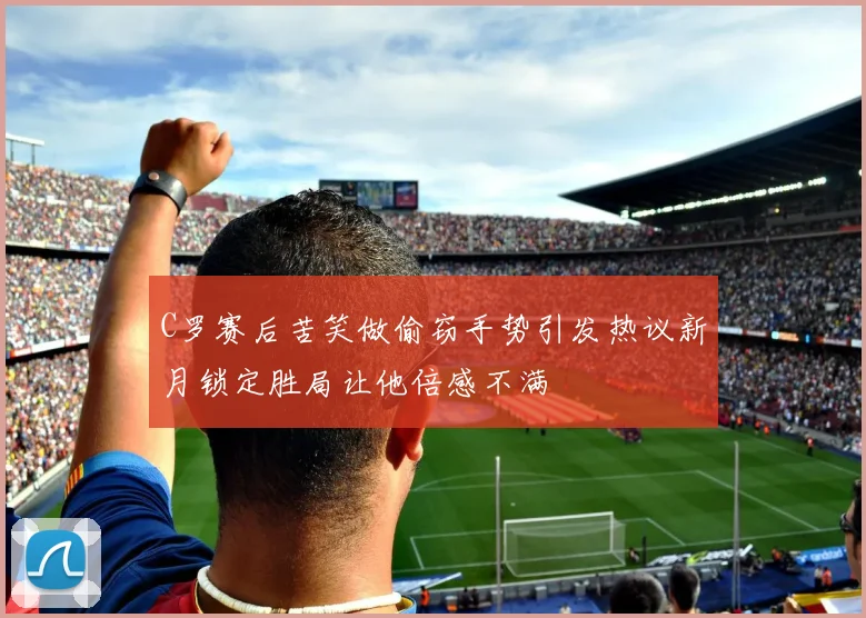 C罗赛后苦笑做偷窃手势引发热议新月锁定胜局让他倍感不满