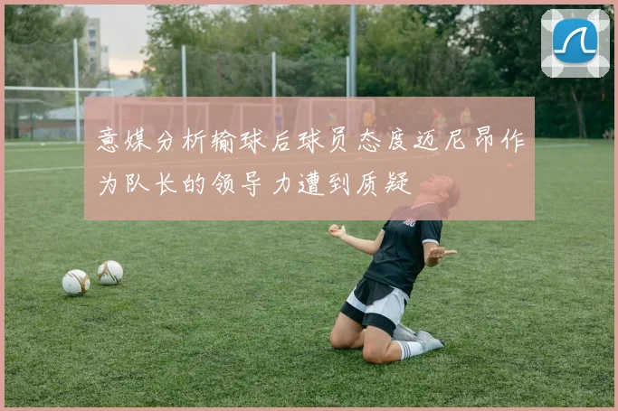 意媒分析输球后球员态度迈尼昂作为队长的领导力遭到质疑