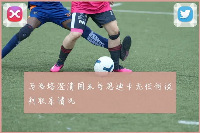 马洛塔澄清国米与恩迪卡无任何谈判联系情况