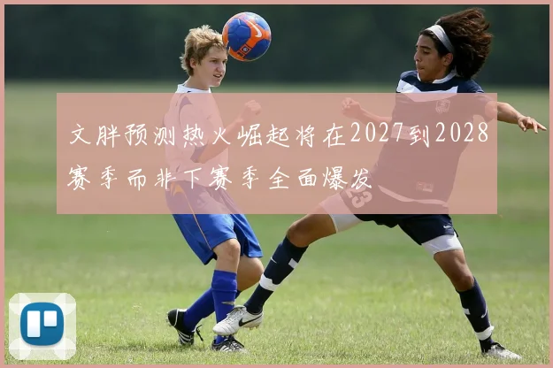文胖预测热火崛起将在2027到2028赛季而非下赛季全面爆发