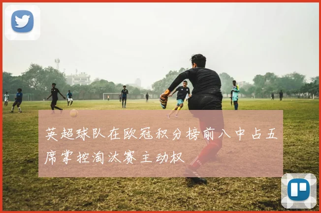 英超球队在欧冠积分榜前八中占五席掌控淘汰赛主动权